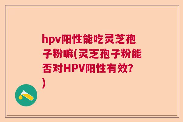 hpv阳性能吃灵芝孢子粉嘛(灵芝孢子粉能否对HPV阳性有效？)