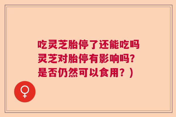 吃灵芝胎停了还能吃吗灵芝对胎停有影响吗?是否仍然可以食用?) 吃灵芝胎停了还能吃吗灵芝对胎停有影响吗?是否仍然可以食用?)