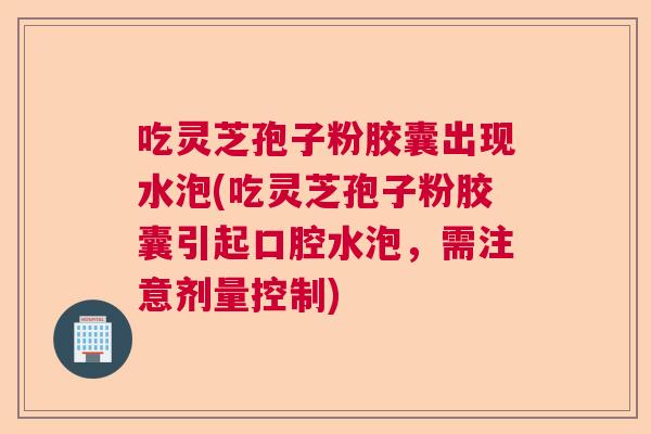 吃灵芝孢子粉胶囊出现水泡(吃灵芝孢子粉胶囊引起口腔水泡,需注意剂量控制) 吃灵芝孢子粉胶囊出现水泡(吃灵芝孢子粉胶囊引起口腔水泡,需注意剂量控制)