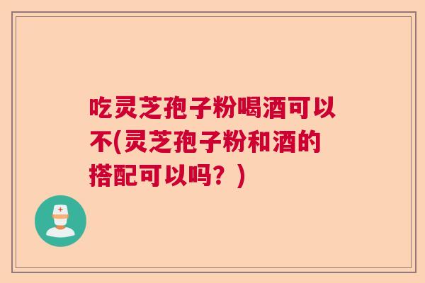 吃灵芝孢子粉喝酒可以不(灵芝孢子粉和酒的搭配可以吗?)