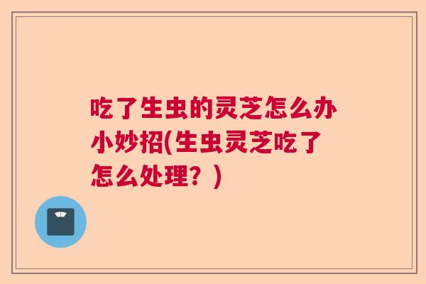 吃了生虫的灵芝怎么办小妙招(生虫灵芝吃了怎么处理?) 吃了生虫的灵芝怎么办小妙招(生虫灵芝吃了怎么处理?)