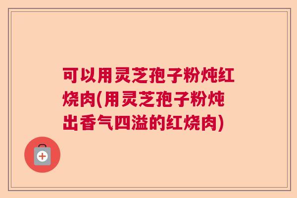 可以用灵芝孢子粉炖红烧肉(用灵芝孢子粉炖出香气四溢的红烧肉)