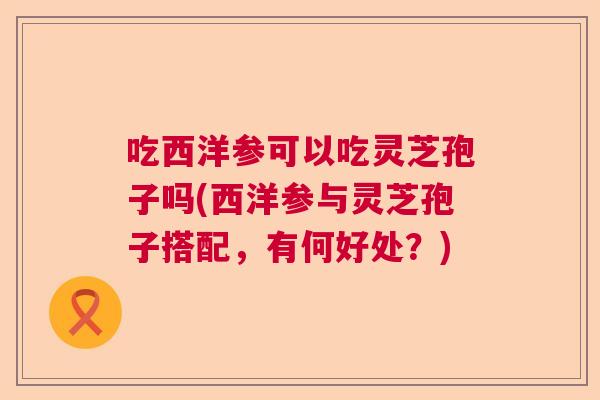 吃西洋参可以吃灵芝孢子吗(西洋参与灵芝孢子搭配，有何好处？)
