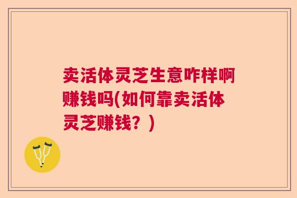卖活体灵芝生意咋样啊赚钱吗(如何靠卖活体灵芝赚钱？)