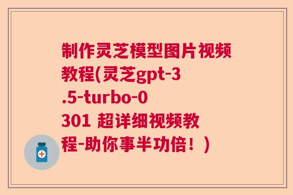 制作灵芝模型图片视频教程(灵芝gpt-3.5-turbo-0301 超详细视频教程-助你事半功倍！)