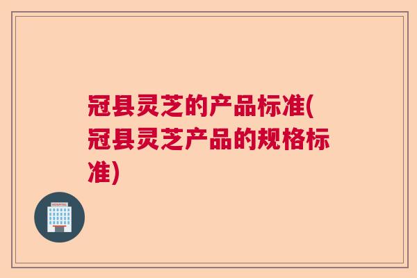 冠县灵芝的产品标准(冠县灵芝产品的规格标准)