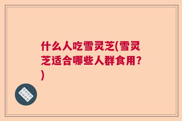 什么人吃雪灵芝(雪灵芝适合哪些人群食用？)