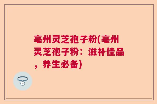 亳州灵芝孢子粉(亳州灵芝孢子粉：滋补佳品，养生必备)