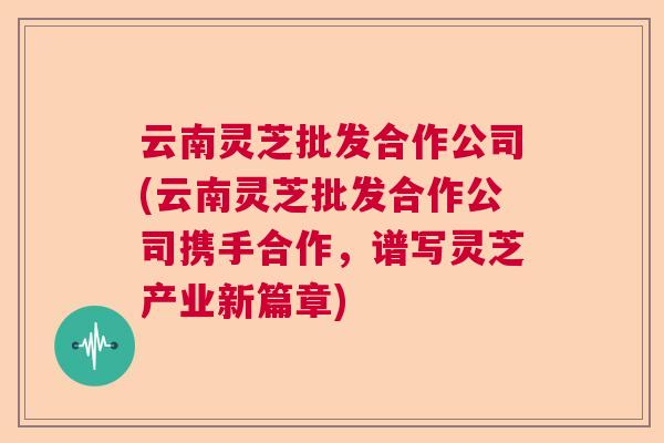 云南灵芝批发合作公司(云南灵芝批发合作公司携手合作,谱写灵芝产业新篇章) 云南灵芝批发合作公司(云南灵芝批发合作公司携手合作,谱写灵芝产业新篇章)