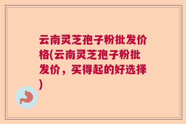 云南灵芝孢子粉批发价格(云南灵芝孢子粉批发价，买得起的好选择)