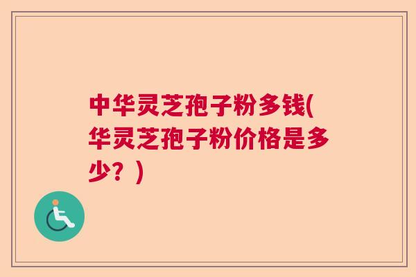中华灵芝孢子粉多钱(华灵芝孢子粉价格是多少？)