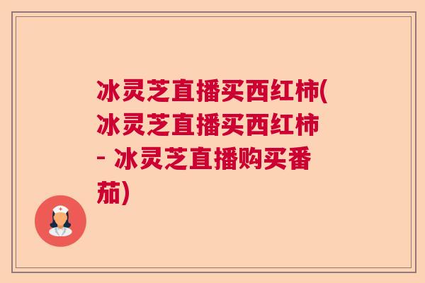 冰灵芝直播买西红柿(冰灵芝直播买西红柿 - 冰灵芝直播购买番茄)