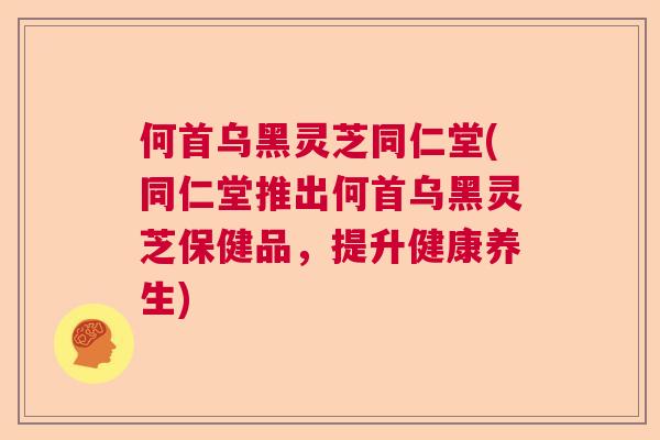 何首乌黑灵芝同仁堂(同仁堂推出何首乌黑灵芝保健品，提升健康养生)