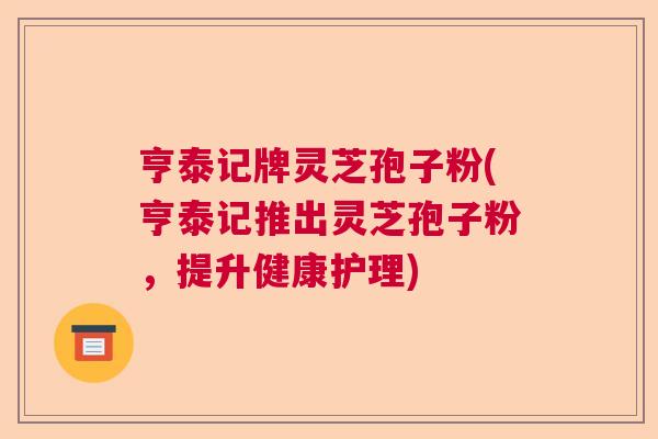 亨泰记牌灵芝孢子粉(亨泰记推出灵芝孢子粉,提升健康护理) 亨泰记牌灵芝孢子粉(亨泰记推出灵芝孢子粉,提升健康护理)