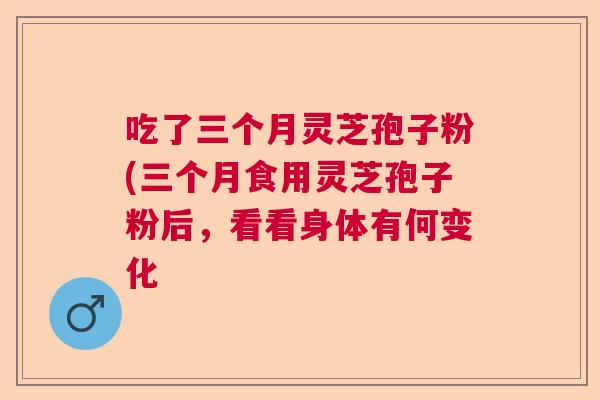 吃了三个月灵芝孢子粉(三个月食用灵芝孢子粉后，看看身体有何变化