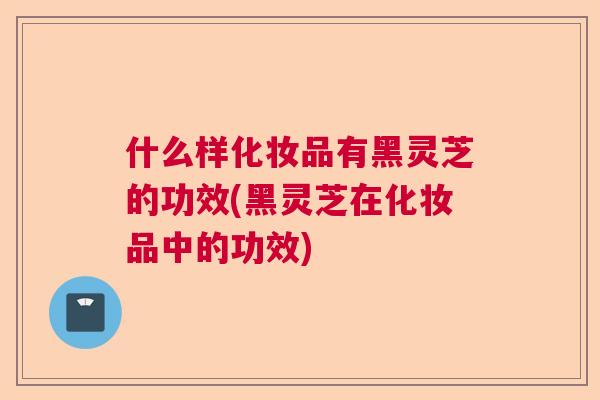 什么样化妆品有黑灵芝的功效(黑灵芝在化妆品中的功效)