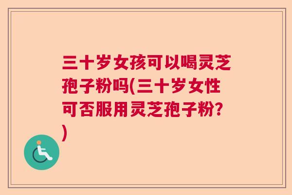 三十岁女孩可以喝灵芝孢子粉吗(三十岁女性可否服用灵芝孢子粉？)