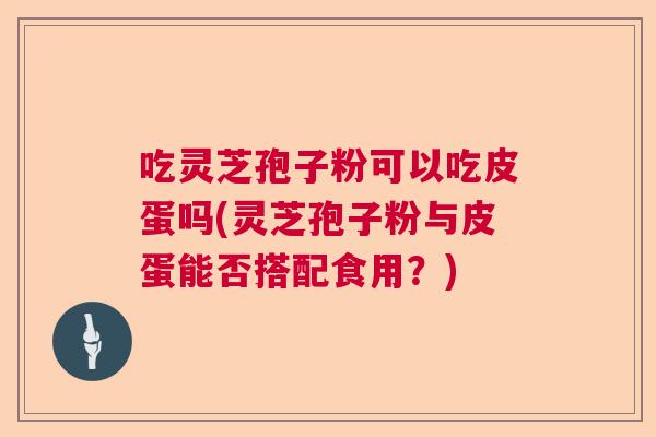 吃灵芝孢子粉可以吃皮蛋吗(灵芝孢子粉与皮蛋能否搭配食用？)