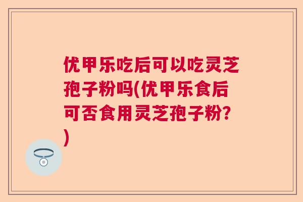 优甲乐吃后可以吃灵芝孢子粉吗(优甲乐食后可否食用灵芝孢子粉？)