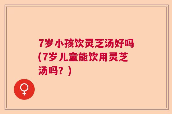 7岁小孩饮灵芝汤好吗(7岁儿童能饮用灵芝汤吗？)