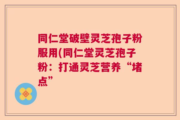 同仁堂破壁灵芝孢子粉服用(同仁堂灵芝孢子粉：打通灵芝营养“堵点”