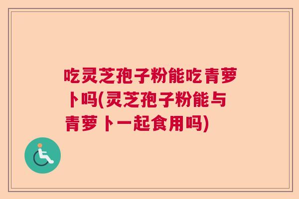 吃灵芝孢子粉能吃青萝卜吗(灵芝孢子粉能与青萝卜一起食用吗)