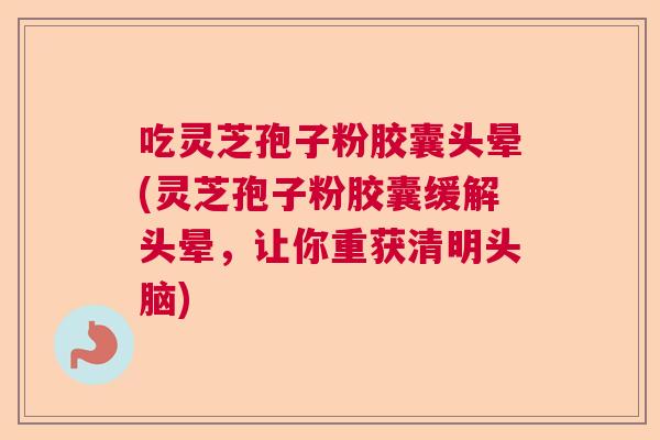 吃灵芝孢子粉胶囊头晕(灵芝孢子粉胶囊缓解头晕，让你重获清明头脑)