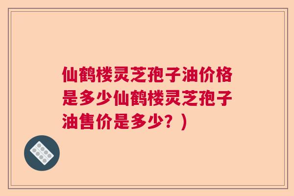 仙鹤楼灵芝孢子油价格是多少仙鹤楼灵芝孢子油售价是多少？)