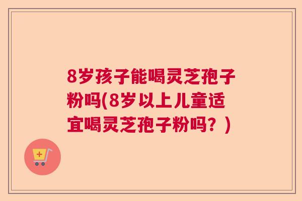 8岁孩子能喝灵芝孢子粉吗(8岁以上儿童适宜喝灵芝孢子粉吗？)