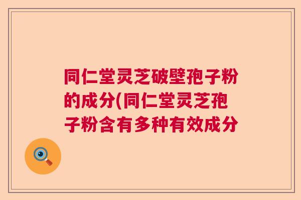 同仁堂灵芝破壁孢子粉的成分(同仁堂灵芝孢子粉含有多种有效成分