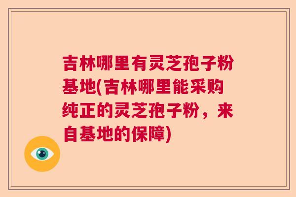 吉林哪里有灵芝孢子粉基地(吉林哪里能采购纯正的灵芝孢子粉,来自基地的保障) 吉林哪里有灵芝孢子粉基地(吉林哪里能采购纯正的灵芝孢子粉,来自基地的保障)