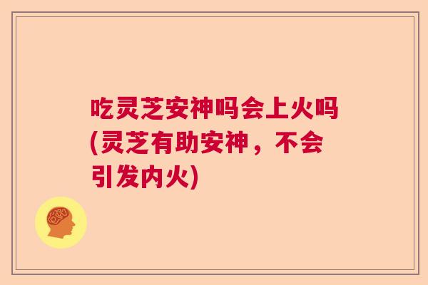 吃灵芝安神吗会上火吗(灵芝有助安神，不会引发内火)