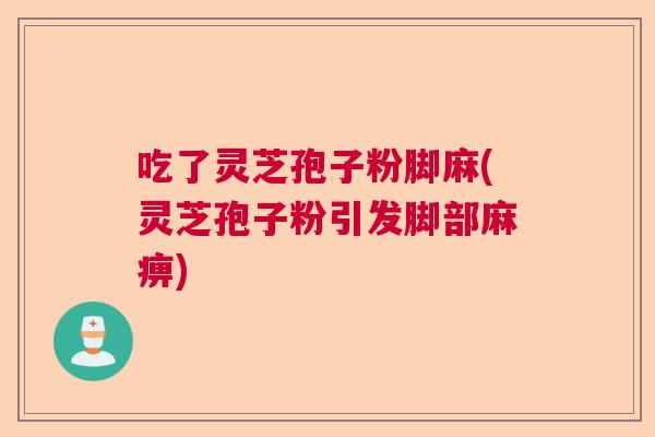 吃了灵芝孢子粉脚麻(灵芝孢子粉引发脚部麻痹)