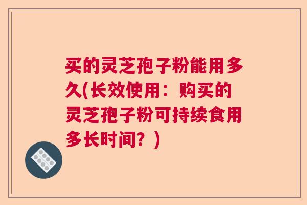 买的灵芝孢子粉能用多久(长效使用：购买的灵芝孢子粉可持续食用多长时间？)