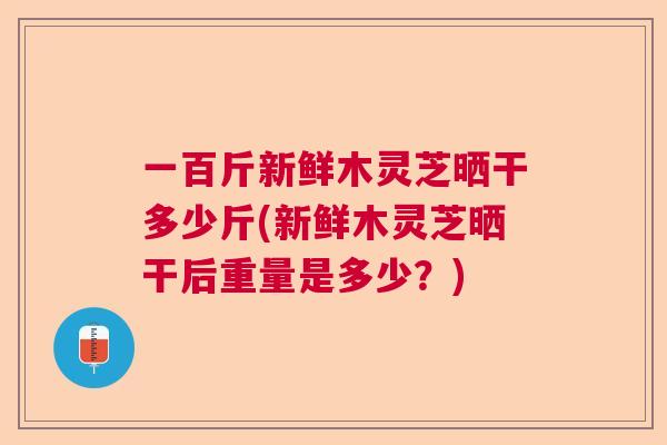 一百斤新鲜木灵芝晒干多少斤(新鲜木灵芝晒干后重量是多少？)