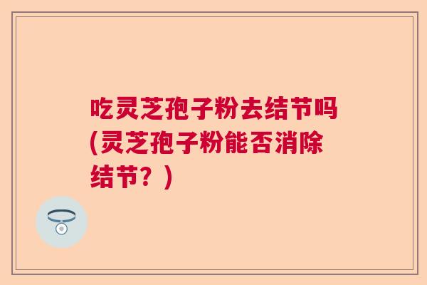 吃灵芝孢子粉去结节吗(灵芝孢子粉能否消除结节？)