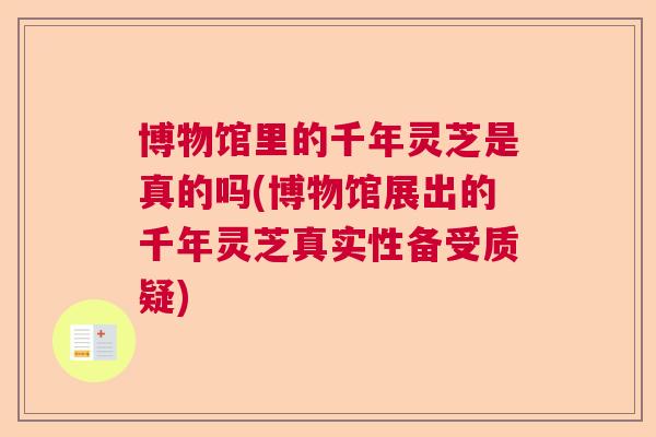 博物馆里的千年灵芝是真的吗(博物馆展出的千年灵芝真实性备受质疑)
