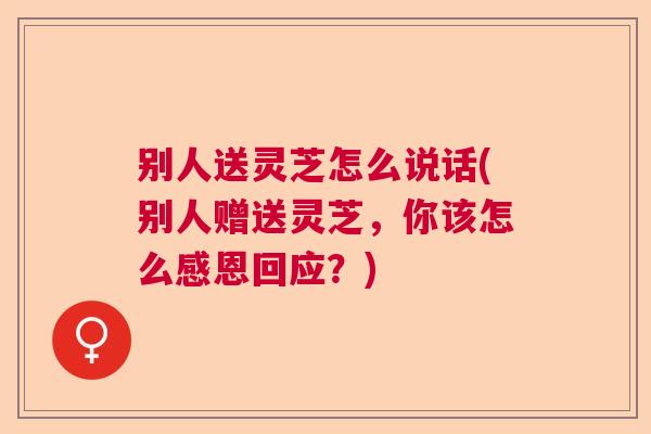 别人送灵芝怎么说话(别人赠送灵芝，你该怎么感恩回应？)