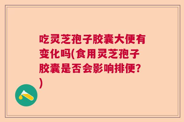 吃灵芝孢子胶囊大便有变化吗(食用灵芝孢子胶囊是否会影响排便？)