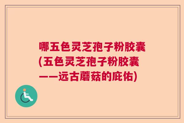 哪五色灵芝孢子粉胶囊(五色灵芝孢子粉胶囊——远古蘑菇的庇佑)