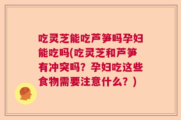 吃灵芝能吃芦笋吗孕妇能吃吗(吃灵芝和芦笋有冲突吗？孕妇吃这些食物需要注意什么？)
