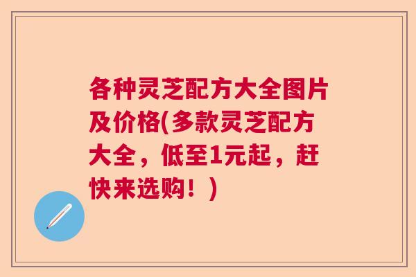 各种灵芝配方大全图片及价格(多款灵芝配方大全，低至1元起，赶快来选购！)