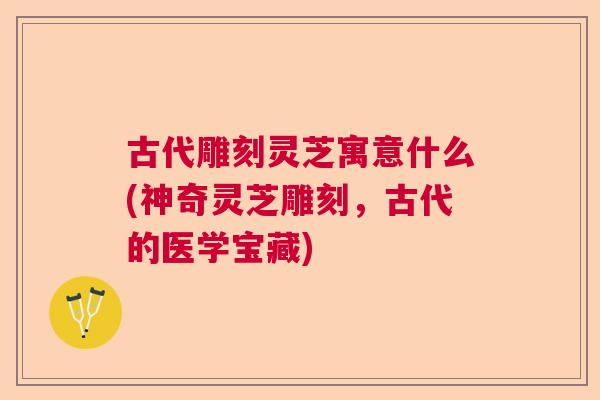 古代雕刻灵芝寓意什么(神奇灵芝雕刻，古代的医学宝藏)