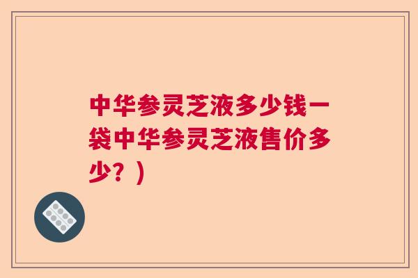 中华参灵芝液多少钱一袋中华参灵芝液售价多少？)