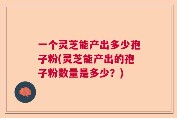 一个灵芝能产出多少孢子粉(灵芝能产出的孢子粉数量是多少？)