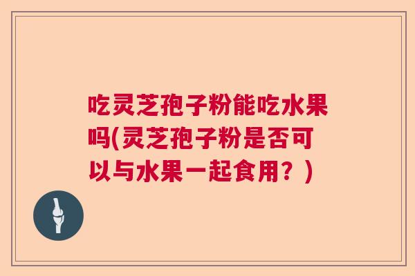吃灵芝孢子粉能吃水果吗(灵芝孢子粉是否可以与水果一起食用?) 吃灵芝孢子粉能吃水果吗(灵芝孢子粉是否可以与水果一起食用?)