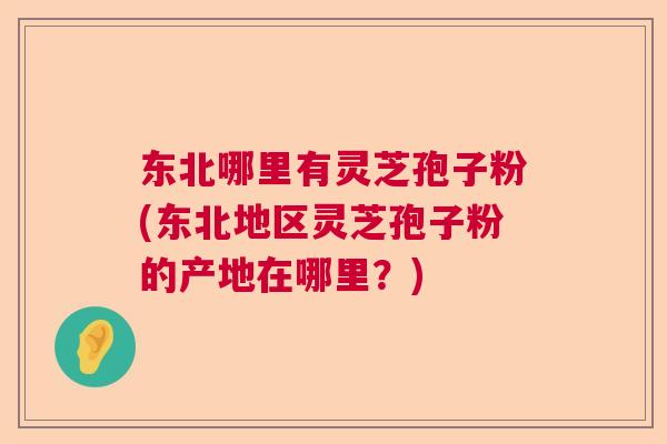 东北哪里有灵芝孢子粉(东北地区灵芝孢子粉的产地在哪里？)