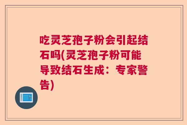 吃灵芝孢子粉会引起结石吗(灵芝孢子粉可能导致结石生成：专家警告)