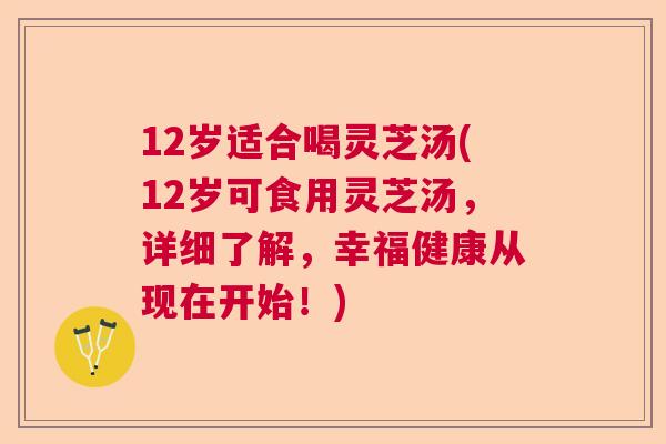 12岁适合喝灵芝汤(12岁可食用灵芝汤，详细了解，幸福健康从现在开始！)