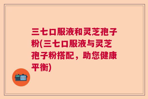 三七口服液和灵芝孢子粉(三七口服液与灵芝孢子粉搭配，助您健康平衡)